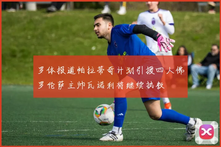 罗体报道帕拉蒂奇计划引援四人佛罗伦萨主帅瓦诺利将继续执教