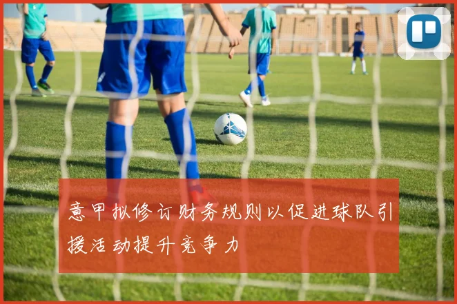 意甲拟修订财务规则以促进球队引援活动提升竞争力