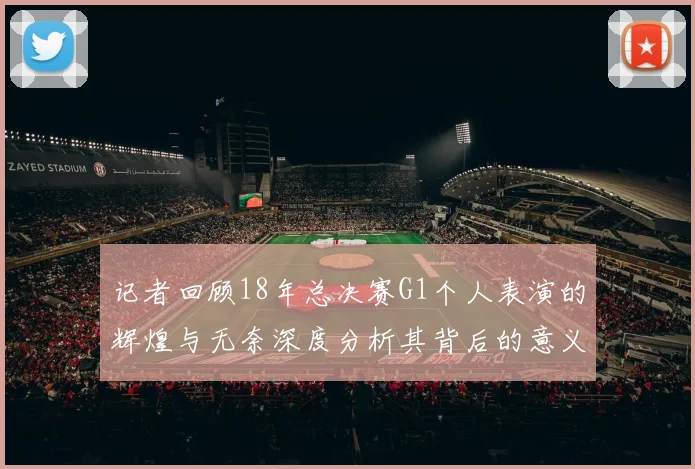 记者回顾18年总决赛G1个人表演的辉煌与无奈深度分析其背后的意义与影响