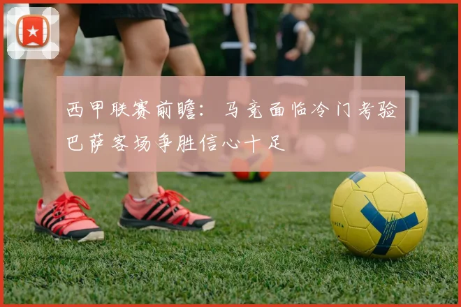 西甲联赛前瞻：马竞面临冷门考验巴萨客场争胜信心十足