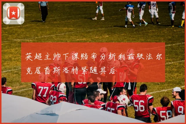英超主帅下课赔率分析利兹联法尔克居首斯洛特紧随其后
