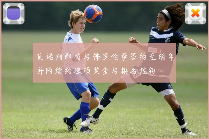 瓦诺利即将与佛罗伦萨签约至明年并附续约选项奖金与排名挂钩