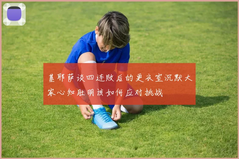 基耶萨谈四连败后的更衣室沉默大家心知肚明该如何应对挑战