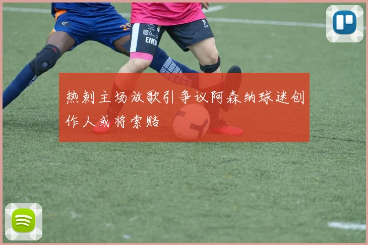 热刺主场放歌引争议阿森纳球迷创作人或将索赔