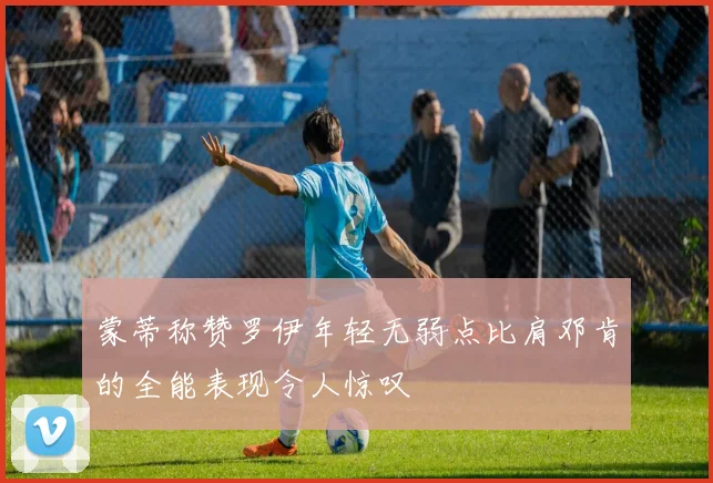 蒙蒂称赞罗伊年轻无弱点比肩邓肯的全能表现令人惊叹