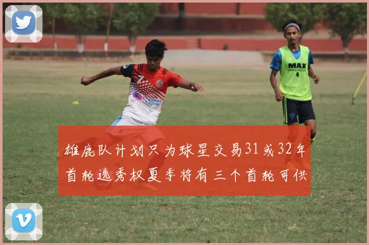 雄鹿队计划只为球星交易31或32年首轮选秀权夏季将有三个首轮可供交易
