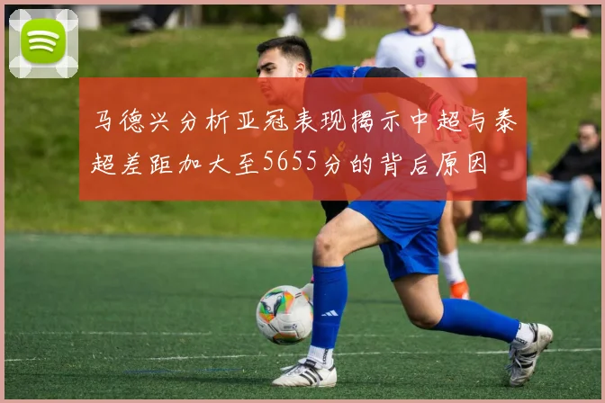 马德兴分析亚冠表现揭示中超与泰超差距加大至5655分的背后原因
