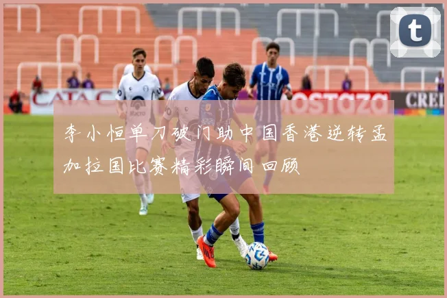 李小恒单刀破门助中国香港逆转孟加拉国比赛精彩瞬间回顾