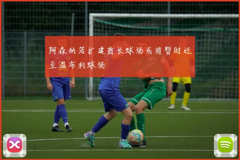 阿森纳若扩建酋长球场或将暂时迁至温布利球场