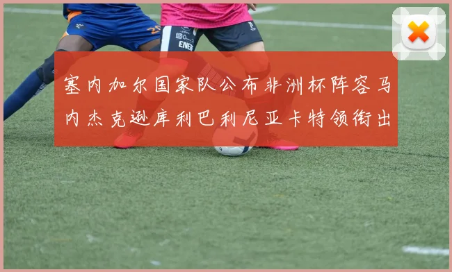 塞内加尔国家队公布非洲杯阵容马内杰克逊库利巴利尼亚卡特领衔出征