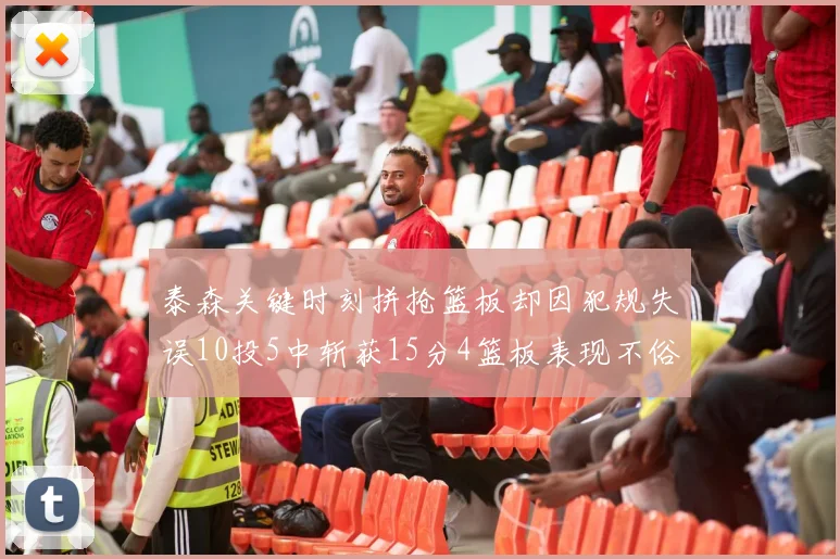 泰森关键时刻拼抢篮板却因犯规失误10投5中斩获15分4篮板表现不俗