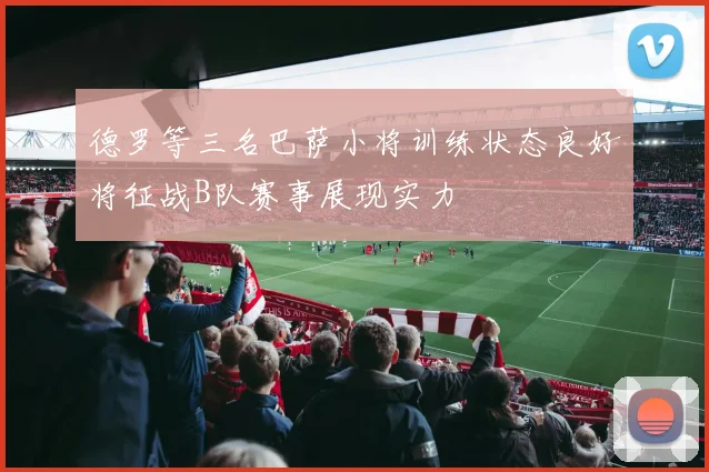 德罗等三名巴萨小将训练状态良好将征战B队赛事展现实力