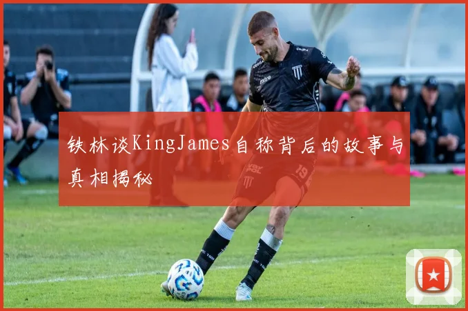 铁林谈KingJames自称背后的故事与真相揭秘