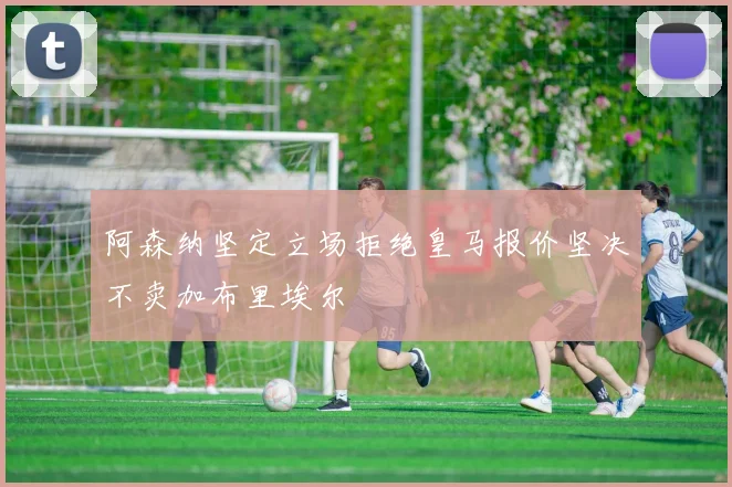 阿森纳坚定立场拒绝皇马报价坚决不卖加布里埃尔