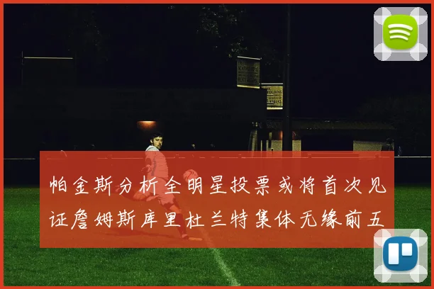 帕金斯分析全明星投票或将首次见证詹姆斯库里杜兰特集体无缘前五