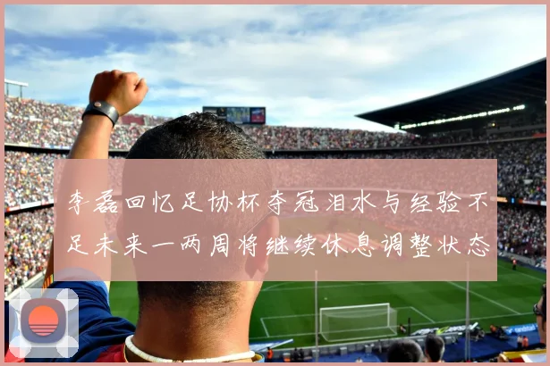 李磊回忆足协杯夺冠泪水与经验不足未来一两周将继续休息调整状态