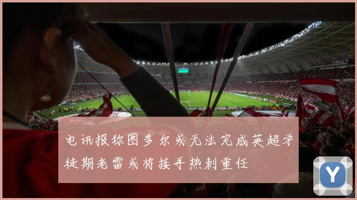 电讯报称图多尔或无法完成英超学徒期老雷或将接手热刺重任