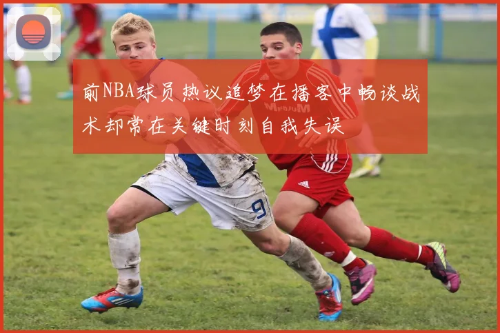 前NBA球员热议追梦在播客中畅谈战术却常在关键时刻自我失误