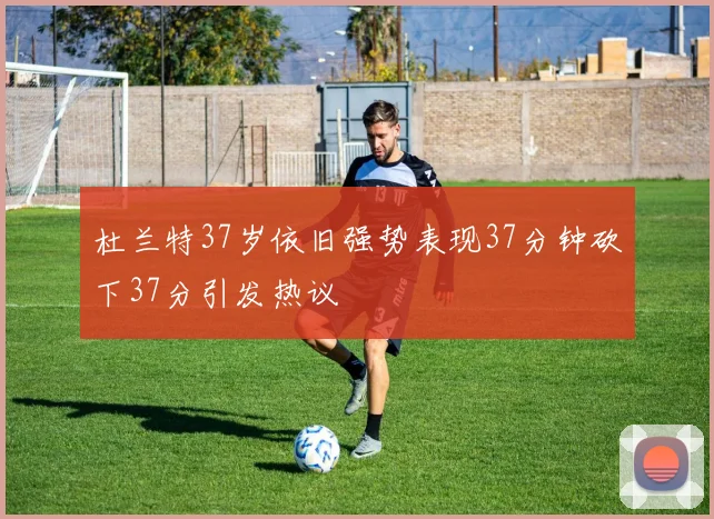 杜兰特37岁依旧强势表现37分钟砍下37分引发热议