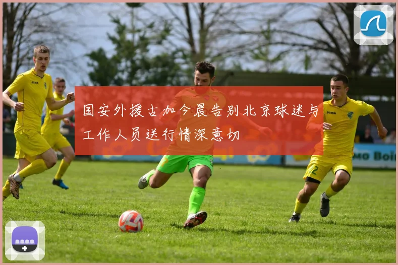 国安外援古加今晨告别北京球迷与工作人员送行情深意切