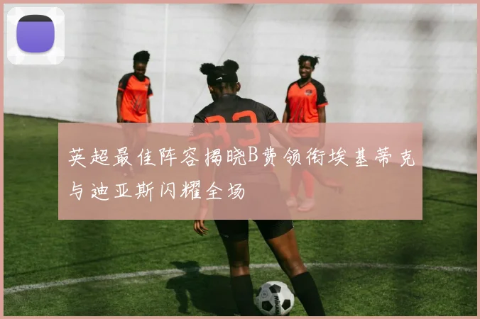 英超最佳阵容揭晓B费领衔埃基蒂克与迪亚斯闪耀全场