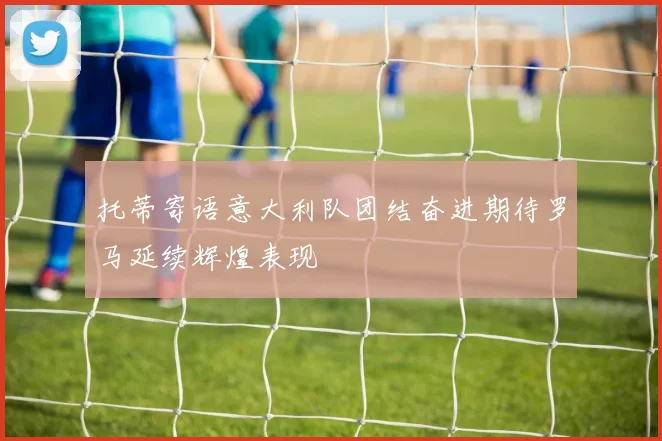 托蒂寄语意大利队团结奋进期待罗马延续辉煌表现