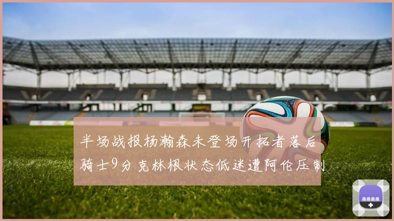半场战报杨瀚森未登场开拓者落后骑士9分克林根状态低迷遭阿伦压制