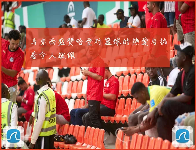 马克西盛赞哈登对篮球的热爱与执着令人敬佩