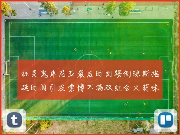 机灵鬼库尼亚最后时刻踢倒琼斯拖延时间引发索博不满双红会火药味十足