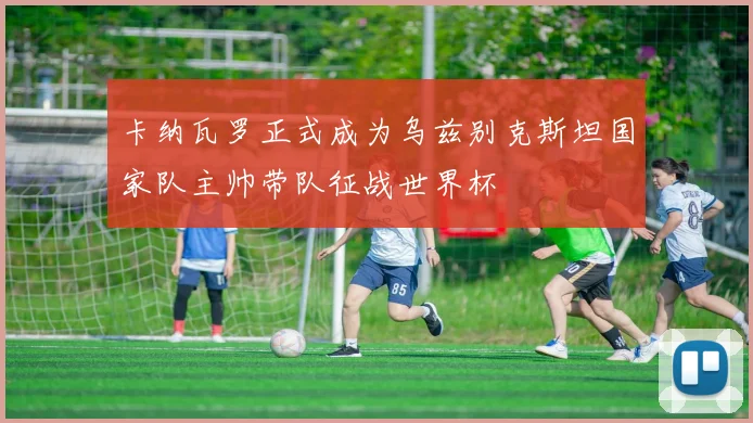 卡纳瓦罗正式成为乌兹别克斯坦国家队主帅带队征战世界杯