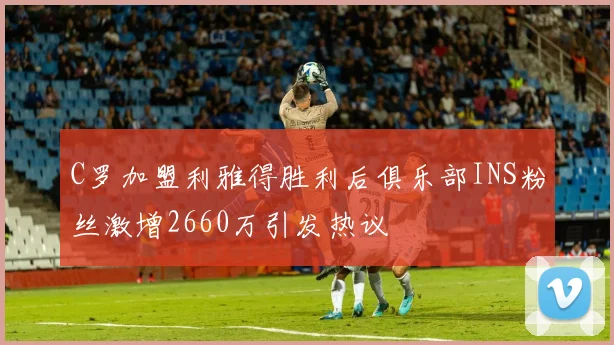 C罗加盟利雅得胜利后俱乐部INS粉丝激增2660万引发热议